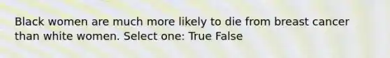 Black women are much more likely to die from breast cancer than white women. Select one: True False