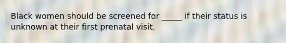 Black women should be screened for _____ if their status is unknown at their first prenatal visit.