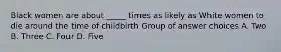 Black women are about _____ times as likely as White women to die around the time of childbirth Group of answer choices A. Two B. Three C. Four D. Five