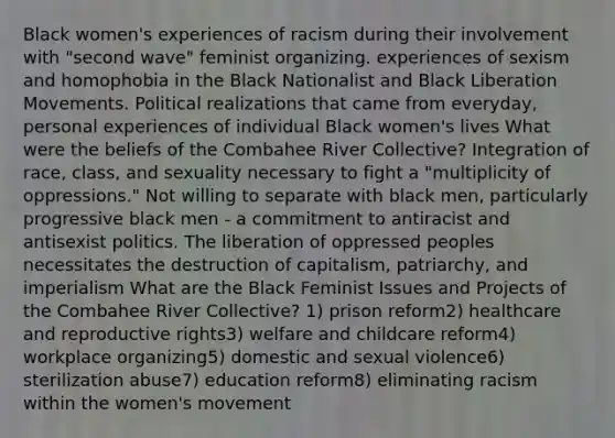 Black women's experiences of racism during their involvement with "second wave" feminist organizing. experiences of sexism and homophobia in the Black Nationalist and Black Liberation Movements. Political realizations that came from everyday, personal experiences of individual Black women's lives What were the beliefs of the Combahee River Collective? Integration of race, class, and sexuality necessary to fight a "multiplicity of oppressions." Not willing to separate with black men, particularly progressive black men - a commitment to antiracist and antisexist politics. The liberation of oppressed peoples necessitates the destruction of capitalism, patriarchy, and imperialism What are the Black Feminist Issues and Projects of the Combahee River Collective? 1) prison reform2) healthcare and reproductive rights3) welfare and childcare reform4) workplace organizing5) domestic and sexual violence6) sterilization abuse7) education reform8) eliminating racism within the women's movement