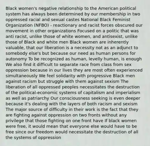 Black women's negative relationship to the American political system has always been determined by our membership in two oppressed racial and sexual castes National Black Feminist Organization (NFBO) - reactionary and racist forces obscured our movement in other organizations Focused on a politic that was anti racist, unlike those of white women, and antisexist, unlike those of Black and white men Black women are inherently valuable, that our liberation is a necessity not as an adjunct to somebody else's but because our need as human persons for autonomy To be recognized as human, levelly human, is enough We also find it difficult to separate race from class from sex oppression because in our lives they are most often experienced simultaneously We feel solidarity with progressive Black men against racism but struggle with them against sexism The liberation of all oppressed peoples necessitates the destruction of the political-economic systems of capitalism and imperialism as well as patriarchy Our consciousness seeking is even deeper because it's dealing with the layers of both racism and sexism The major source of difficulty in their work is the fact that they are fighting against oppression on two fronts without any privilege that those fighting on one front have If black women were free, it would mean that everyone else would have to be free since our freedom would necessitate the destruction of all the systems of oppression