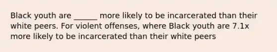 Black youth are ______ more likely to be incarcerated than their white peers. For violent offenses, where Black youth are 7.1x more likely to be incarcerated than their white peers