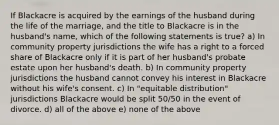 If Blackacre is acquired by the earnings of the husband during the life of the marriage, and the title to Blackacre is in the husband's name, which of the following statements is true? a) In community property jurisdictions the wife has a right to a forced share of Blackacre only if it is part of her husband's probate estate upon her husband's death. b) In community property jurisdictions the husband cannot convey his interest in Blackacre without his wife's consent. c) In "equitable distribution" jurisdictions Blackacre would be split 50/50 in the event of divorce. d) all of the above e) none of the above