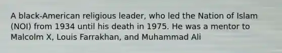 A black-American religious leader, who led the Nation of Islam (NOI) from 1934 until his death in 1975. He was a mentor to Malcolm X, Louis Farrakhan, and Muhammad Ali