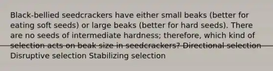 Black-bellied seedcrackers have either small beaks (better for eating soft seeds) or large beaks (better for hard seeds). There are no seeds of intermediate hardness; therefore, which kind of selection acts on beak size in seedcrackers? Directional selection Disruptive selection Stabilizing selection