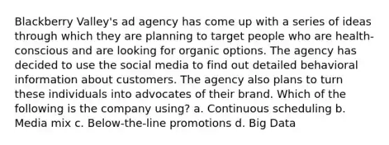 Blackberry Valley's ad agency has come up with a series of ideas through which they are planning to target people who are health-conscious and are looking for organic options. The agency has decided to use the social media to find out detailed behavioral information about customers. The agency also plans to turn these individuals into advocates of their brand. Which of the following is the company using? a. Continuous scheduling b. Media mix c. Below-the-line promotions d. Big Data