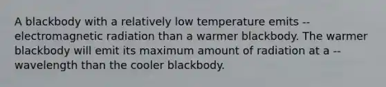 A blackbody with a relatively low temperature emits -- electromagnetic radiation than a warmer blackbody. The warmer blackbody will emit its maximum amount of radiation at a -- wavelength than the cooler blackbody.