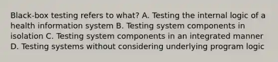 Black-box testing refers to what? A. Testing the internal logic of a health information system B. Testing system components in isolation C. Testing system components in an integrated manner D. Testing systems without considering underlying program logic