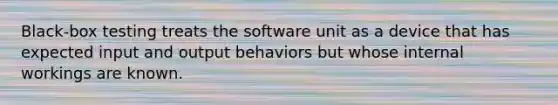 Black-box testing treats the software unit as a device that has expected input and output behaviors but whose internal workings are known.