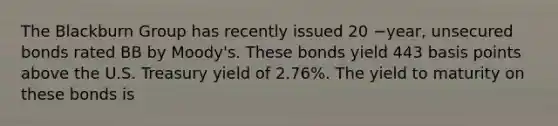 The Blackburn Group has recently issued 20 −​year, unsecured bonds rated BB by​ Moody's. These bonds yield 443 basis points above the U.S. Treasury yield of​ 2.76%. The yield to maturity on these bonds is