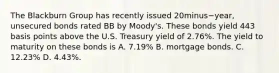 The Blackburn Group has recently issued 20minus−​year, unsecured bonds rated BB by​ Moody's. These bonds yield 443 basis points above the U.S. Treasury yield of​ 2.76%. The yield to maturity on these bonds is A. ​7.19% B. mortgage bonds. C. ​12.23% D. ​4.43%.