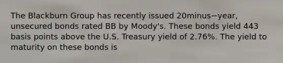 The Blackburn Group has recently issued 20minus−​year, unsecured bonds rated BB by​ Moody's. These bonds yield 443 basis points above the U.S. Treasury yield of​ 2.76%. The yield to maturity on these bonds is