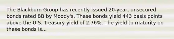 The Blackburn Group has recently issued 20-year, unsecured bonds rated BB by Moody's. These bonds yield 443 basis points above the U.S. Treasury yield of 2.76%. The yield to maturity on these bonds is...