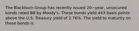 The Blackburn Group has recently issued 20−​year, unsecured bonds rated BB by​ Moody's. These bonds yield 443 basis points above the U.S. Treasury yield of​ 2.76%. The yield to maturity on these bonds is