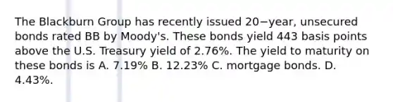 The Blackburn Group has recently issued 20−​year, unsecured bonds rated BB by​ Moody's. These bonds yield 443 basis points above the U.S. Treasury yield of​ 2.76%. The yield to maturity on these bonds is A. ​7.19% B. ​12.23% C. mortgage bonds. D. ​4.43%.