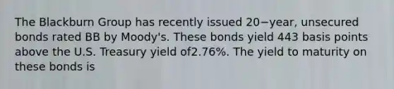 The Blackburn Group has recently issued 20−​year, unsecured bonds rated BB by​ Moody's. These bonds yield 443 basis points above the U.S. Treasury yield of​2.76%. The yield to maturity on these bonds is