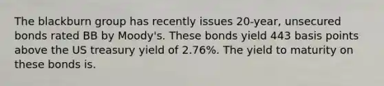 The blackburn group has recently issues 20-year, unsecured bonds rated BB by Moody's. These bonds yield 443 basis points above the US treasury yield of 2.76%. The yield to maturity on these bonds is.