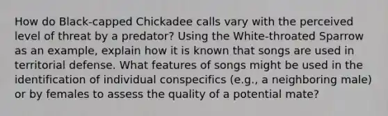 How do Black-capped Chickadee calls vary with the perceived level of threat by a predator? Using the White-throated Sparrow as an example, explain how it is known that songs are used in territorial defense. What features of songs might be used in the identification of individual conspecifics (e.g., a neighboring male) or by females to assess the quality of a potential mate?