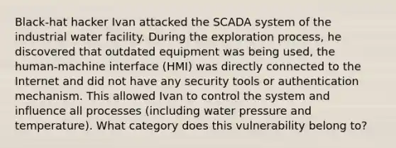 Black-hat hacker Ivan attacked the SCADA system of the industrial water facility. During the exploration process, he discovered that outdated equipment was being used, the human-machine interface (HMI) was directly connected to the Internet and did not have any security tools or authentication mechanism. This allowed Ivan to control the system and influence all processes (including water pressure and temperature). What category does this vulnerability belong to?