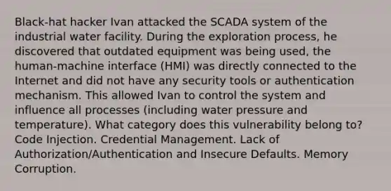 Black-hat hacker Ivan attacked the SCADA system of the industrial water facility. During the exploration process, he discovered that outdated equipment was being used, the human-machine interface (HMI) was directly connected to the Internet and did not have any security tools or authentication mechanism. This allowed Ivan to control the system and influence all processes (including water pressure and temperature). What category does this vulnerability belong to? Code Injection. Credential Management. Lack of Authorization/Authentication and Insecure Defaults. Memory Corruption.