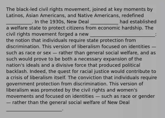 The black-led civil rights movement, joined at key moments by Latinos, Asian Americans, and Native Americans, redefined ___________. In the 1930s, New Deal ____________ had established a welfare state to protect citizens from economic hardship. The civil rights movement forged a new ____________________________: the notion that individuals require state protection from discrimination. This version of liberalism focused on identities — such as race or sex — rather than general social welfare, and as such would prove to be both a necessary expansion of the nation's ideals and a divisive force that produced political backlash. Indeed, the quest for racial justice would contribute to a crisis of liberalism itself. The conviction that individuals require government protection from discrimination. This version of liberalism was promoted by the civil rights and women's movements and focused on identities — such as race or gender — rather than the general social welfare of New Deal ________________________.