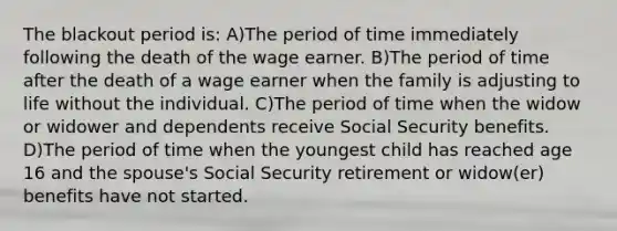 The blackout period is: A)The period of time immediately following the death of the wage earner. B)The period of time after the death of a wage earner when the family is adjusting to life without the individual. C)The period of time when the widow or widower and dependents receive Social Security benefits. D)The period of time when the youngest child has reached age 16 and the spouse's Social Security retirement or widow(er) benefits have not started.