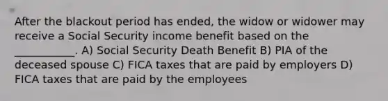 After the blackout period has ended, the widow or widower may receive a Social Security income benefit based on the ___________. A) Social Security Death Benefit B) PIA of the deceased spouse C) FICA taxes that are paid by employers D) FICA taxes that are paid by the employees