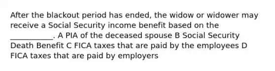 After the blackout period has ended, the widow or widower may receive a Social Security income benefit based on the ___________. A PIA of the deceased spouse B Social Security Death Benefit C FICA taxes that are paid by the employees D FICA taxes that are paid by employers