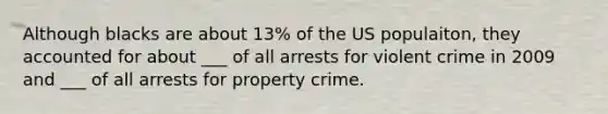 Although blacks are about 13% of the US populaiton, they accounted for about ___ of all arrests for violent crime in 2009 and ___ of all arrests for property crime.