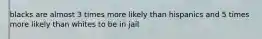 blacks are almost 3 times more likely than hispanics and 5 times more likely than whites to be in jail