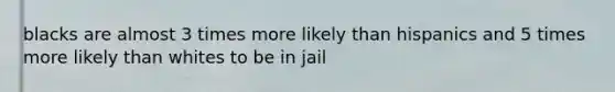 blacks are almost 3 times more likely than hispanics and 5 times more likely than whites to be in jail