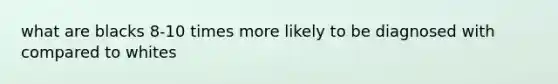 what are blacks 8-10 times more likely to be diagnosed with compared to whites