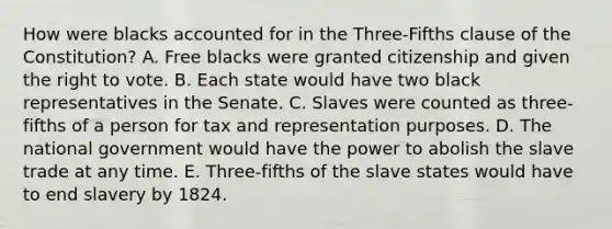 How were blacks accounted for in the Three-Fifths clause of the Constitution? A. Free blacks were granted citizenship and given the right to vote. B. Each state would have two black representatives in the Senate. C. Slaves were counted as three-fifths of a person for tax and representation purposes. D. The national government would have the power to abolish the slave trade at any time. E. Three-fifths of the slave states would have to end slavery by 1824.