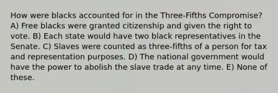 How were blacks accounted for in the Three-Fifths Compromise? A) Free blacks were granted citizenship and given the right to vote. B) Each state would have two black representatives in the Senate. C) Slaves were counted as three-fifths of a person for tax and representation purposes. D) The national government would have the power to abolish the slave trade at any time. E) None of these.