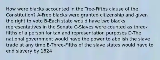 How were blacks accounted in the Tree-Fifths clause of the Constitution? A-Free blacks were granted citizenship and given the right to vote B-Each state would have two blacks representatives in the Senate C-Slaves were counted as three-fifths of a person for tax and representation purposes D-The national government would have the power to abolish the slave trade at any time E-Three-Fifths of the slave states would have to end slavery by 1824