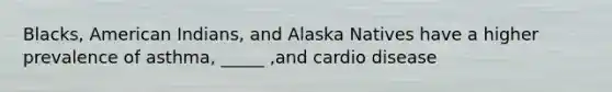 Blacks, American Indians, and Alaska Natives have a higher prevalence of asthma, _____ ,and cardio disease