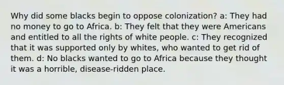 Why did some blacks begin to oppose colonization? a: They had no money to go to Africa. b: They felt that they were Americans and entitled to all the rights of white people. c: They recognized that it was supported only by whites, who wanted to get rid of them. d: No blacks wanted to go to Africa because they thought it was a horrible, disease-ridden place.