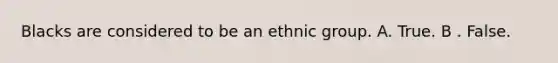 Blacks are considered to be an ethnic group. A. True. B . False.