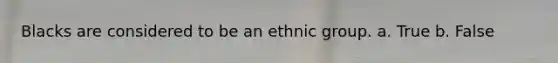 Blacks are considered to be an ethnic group. a. True b. False