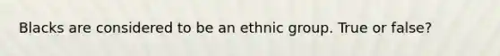 Blacks are considered to be an ethnic group. True or false?