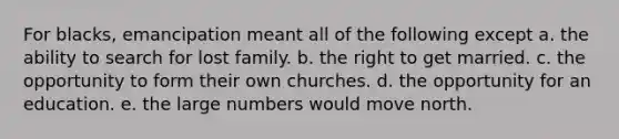 For blacks, emancipation meant all of the following except a. the ability to search for lost family. b. the right to get married. c. the opportunity to form their own churches. d. the opportunity for an education. e. the large numbers would move north.