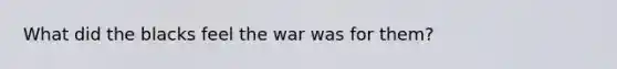 What did the blacks feel the war was for them?