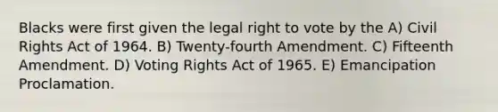 Blacks were first given the legal right to vote by the A) Civil Rights Act of 1964. B) Twenty-fourth Amendment. C) Fifteenth Amendment. D) Voting Rights Act of 1965. E) Emancipation Proclamation.