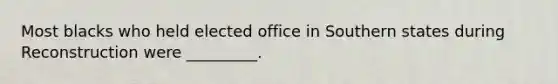 Most blacks who held elected office in Southern states during Reconstruction were _________.