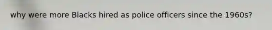 why were more Blacks hired as police officers since the 1960s?