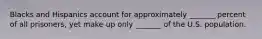 Blacks and Hispanics account for approximately _______ percent of all prisoners, yet make up only _______ of the U.S. population.