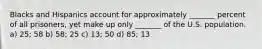 Blacks and Hispanics account for approximately _______ percent of all prisoners, yet make up only _______ of the U.S. population. a) 25; 58 b) 58; 25 c) 13; 50 d) 85; 13