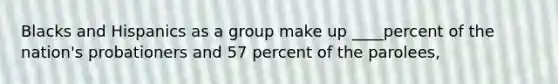 Blacks and Hispanics as a group make up ____percent of the nation's probationers and 57 percent of the parolees,