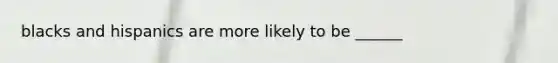 blacks and hispanics are more likely to be ______