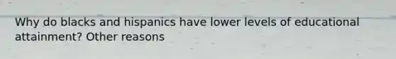 Why do blacks and hispanics have lower levels of educational attainment? Other reasons